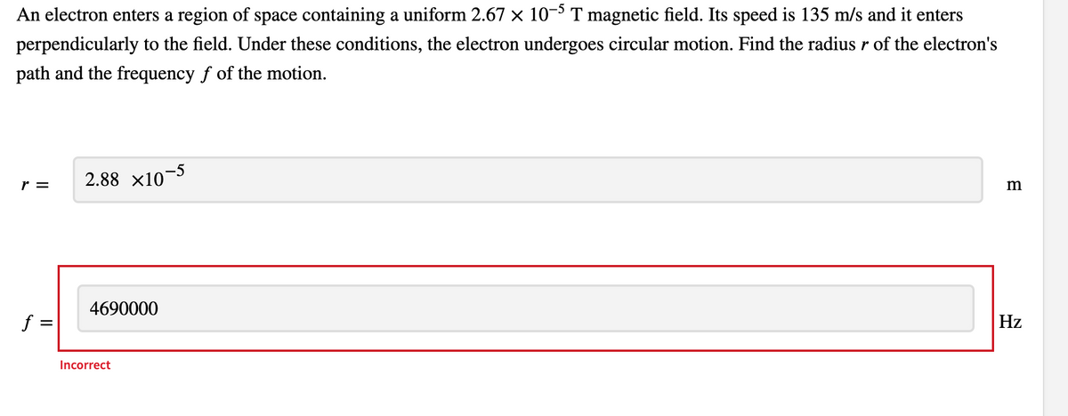 An electron enters a region of space containing a uniform 2.67 x 10- T magnetic field. Its speed is 135 m/s and it enters
perpendicularly to the field. Under these conditions, the electron undergoes circular motion. Find the radius r of the electron's
path and the frequency f of the motion.
r =
2.88 x10-5
4690000
f =
Hz
Incorrect
