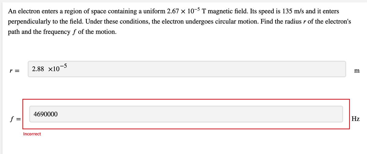 An electron enters a region of space containing a uniform 2.67 × 10-³ T magnetic field. Its speed is 135 m/s and it enters
perpendicularly to the field. Under these conditions, the electron undergoes circular motion. Find the radius r of the electron's
path and the frequency f of the motion.
r =
2.88 x10¬5
4690000
f =
Hz
Incorrect
