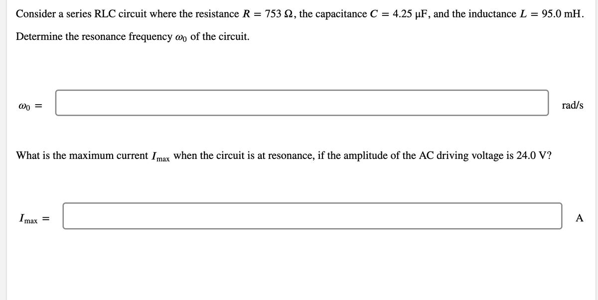 Consider a series RLC circuit where the resistance R = 753 Q, the capacitance C = 4.25 µF, and the inductance L = 95.0 mH.
Determine the resonance frequency wo of the circuit.
rad/s
What is the maximum current Imax when the circuit is at resonance, if the amplitude of the AC driving voltage is 24.0 V?
Imax =
A
