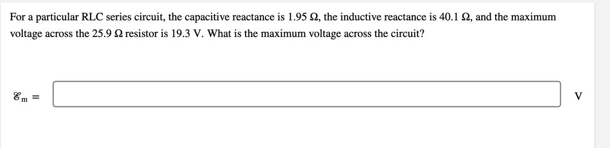 For a particular RLC series circuit, the capacitive reactance is 1.95 Q, the inductive reactance is 40.1 2, and the maximum
voltage across the 25.9 2 resistor is 19.3 V. What is the maximum voltage across the circuit?
Em =
V
