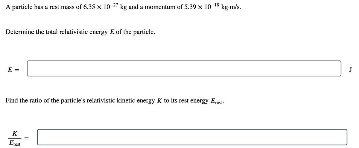 A particle has a rest mass of 6.35 × 10-27 kg and a momentum of 5.39 × 10-¹8 kg.m/s.
Determine the total relativistic energy E of the particle.
E =
Find the ratio of the particle's relativistic kinetic energy K to its rest energy Erest •
K
Erest
=
J