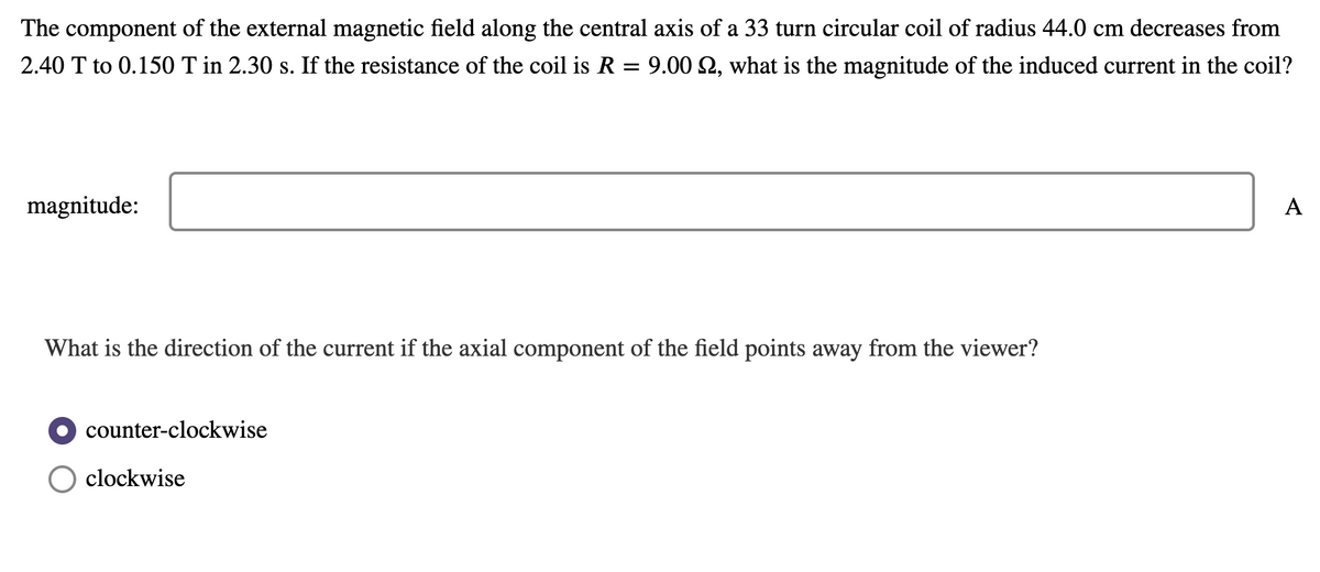 The component of the external magnetic field along the central axis of a 33 turn circular coil of radius 44.0 cm decreases from
2.40 T to 0.150 T in 2.30 s. If the resistance of the coil is R = 9.00 2, what is the magnitude of the induced current in the coil?
magnitude:
A
What is the direction of the current if the axial component of the field points away from the viewer?
counter-clockwise
clockwise
