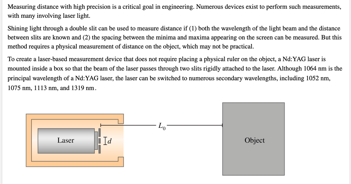 Measuring distance with high precision is a critical goal in engineering. Numerous devices exist to perform such measurements,
with many involving laser light.
Shining light through a double slit can be used to measure distance if (1) both the wavelength of the light beam and the distance
between slits are known and (2) the spacing between the minima and maxima appearing on the screen can be measured. But this
method requires a physical measurement of distance on the object, which may not be practical.
To create a laser-based measurement device that does not require placing a physical ruler on the object, a Nd:YAG laser is
mounted inside a box so that the beam of the laser passes through two slits rigidly attached to the laser. Although 1064 nm is the
principal wavelength of a Nd:YAG laser, the laser can be switched to numerous secondary wavelengths, including 1052 nm,
1075 nm, 1113 nm, and 1319 nm.
- Lo
Laser
Id
Object

