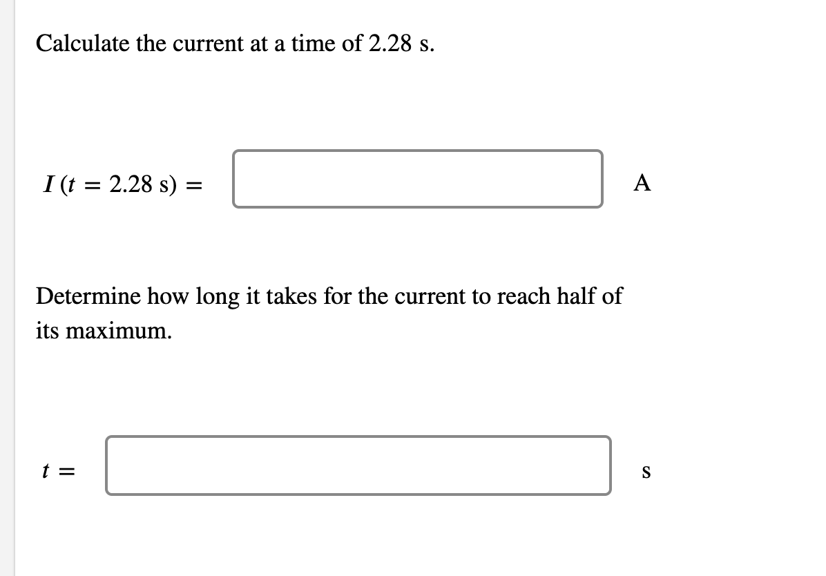 Calculate the current at a time of 2.28 s.
I (t = 2.28 s) =
A
Determine how long it takes for the current to reach half of
its maximum.
t =
S
