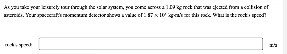 As you take your leisurely tour through the solar system, you come across a 1.09 kg rock that was ejected from a collision of
asteroids. Your spacecraft's momentum detector shows a value of 1.87 × 108 kg⋅m/s for this rock. What is the rock's speed?
m/s
rock's speed: