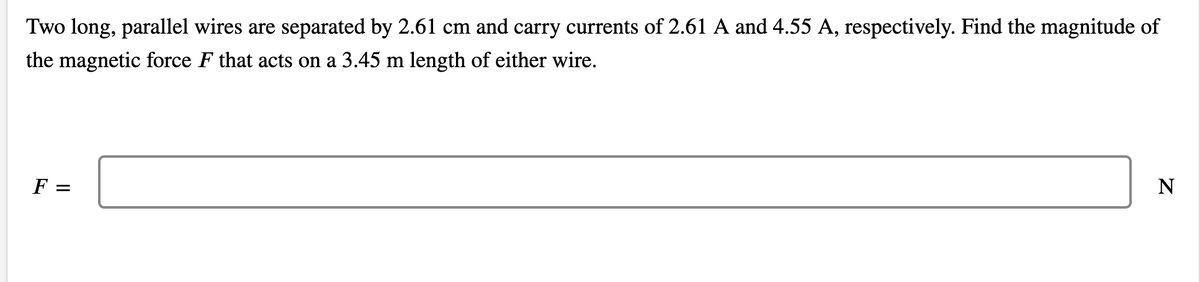 Two long, parallel wires are separated by 2.61 cm and carry currents of 2.61 A and 4.55 A, respectively. Find the magnitude of
the magnetic force F that acts on a 3.45 m length of either wire.
N
F =
