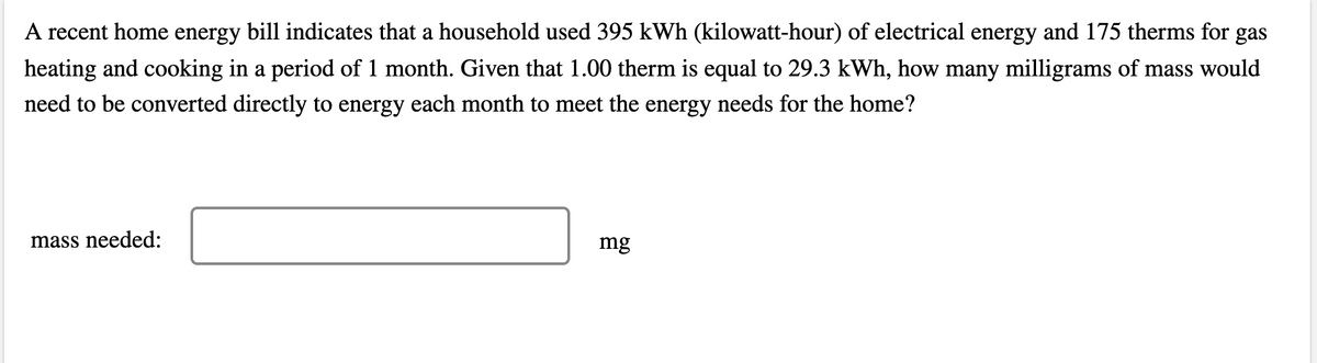 A recent home energy bill indicates that a household used 395 kWh (kilowatt-hour) of electrical energy and 175 therms for gas
heating and cooking in a period of 1 month. Given that 1.00 therm is equal to 29.3 kWh, how many milligrams of mass would
need to be converted directly to energy each month to meet the energy needs for the home?
mass needed:
mg