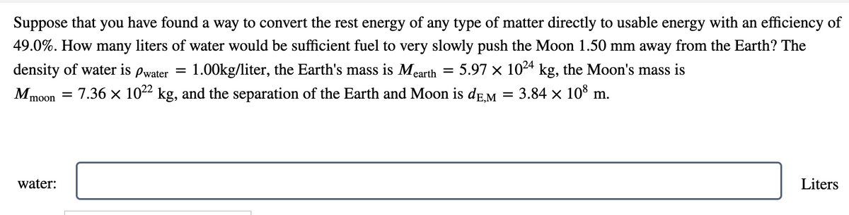 Suppose that you have found a way to convert the rest energy of any type of matter directly to usable energy with an efficiency of
49.0%. How many liters of water would be sufficient fuel to very slowly push the Moon 1.50 mm away from the Earth? The
density of water is Pwater = 1.00kg/liter, the Earth's mass is Mearth = 5.97 × 1024 kg, the Moon's mass is
Mmoon
m.
3.84 × 108 m
=
= 7.36 × 10²² kg, and the separation of the Earth and Moon is de,M
Liters
water: