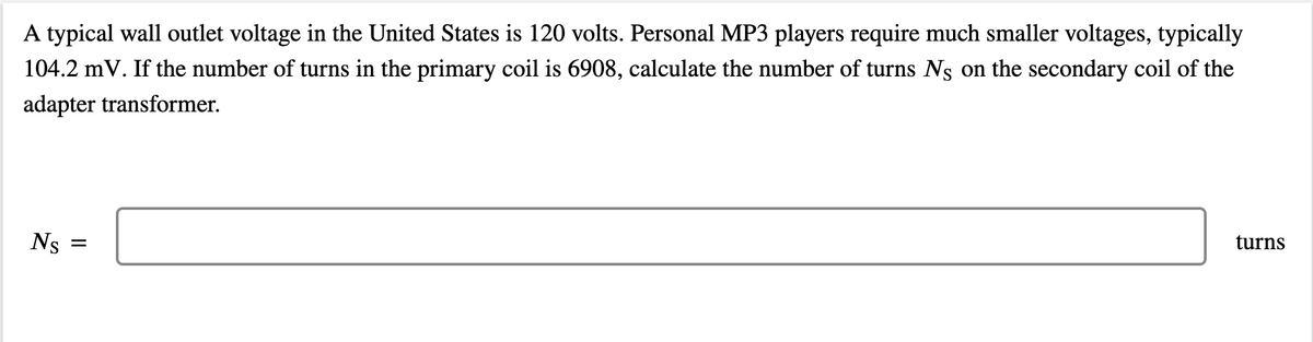A typical wall outlet voltage in the United States is 120 volts. Personal MP3 players require much smaller voltages, typically
104.2 mV. If the number of turns in the primary coil is 6908, calculate the number of turns Ng on the secondary coil of the
adapter transformer.
Ns
turns
