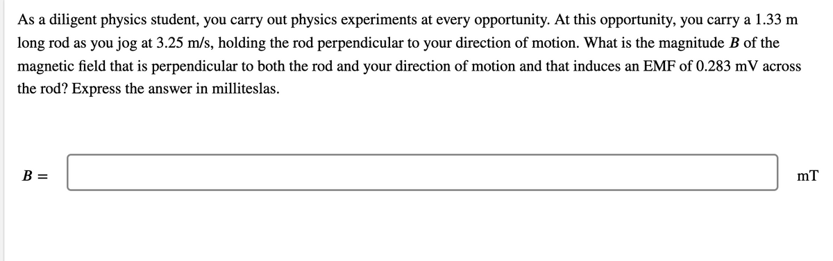 As a diligent physics student, you carry out physics experiments at every opportunity. At this opportunity, you carry a 1.33 m
long rod as you jog at 3.25 m/s, holding the rod perpendicular to your direction of motion. What is the magnitude B of the
magnetic field that is perpendicular to both the rod and your direction of motion and that induces an EMF of 0.283 mV across
the rod? Express the answer in milliteslas.
B =
mT
