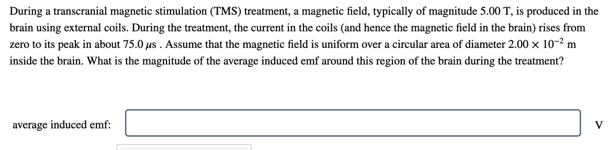During a transcranial magnetic stimulation (TMS) treatment, a magnetic field, typically of magnitude 5.00 T, is produced in the
brain using external coils. During the treatment, the current in the coils (and hence the magnetic field in the brain) rises from
zero to its peak in about 75.0 us . Assume that the magnetic field is uniform over a circular area of diameter 2.00 × 10-2 m
inside the brain. What is the magnitude of the average induced emf around this region of the brain during the treatment?
average induced emf:
V
