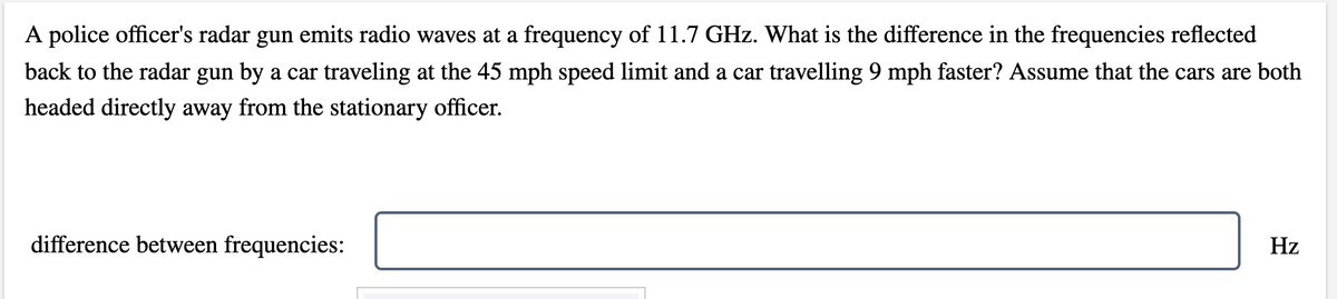 A police officer's radar gun emits radio waves at a frequency of 11.7 GHz. What is the difference in the frequencies reflected
back to the radar gun by a car traveling at the 45 mph speed limit and a car travelling 9 mph faster? Assume that the cars are both
headed directly away from the stationary officer.
difference between frequencies:
Hz