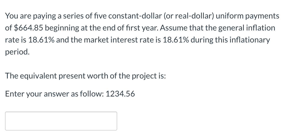 You are paying a series of five constant-dollar (or real-dollar) uniform payments
of $664.85 beginning at the end of first year. Assume that the general inflation
rate is 18.61% and the market interest rate is 18.61% during this inflationary
period.
The equivalent present worth of the project is:
