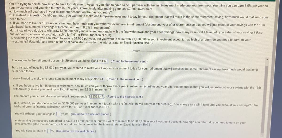 You are trying to decide how much to save for retirement. Assume you plan to save $7,500 per year with the first investment made one year from now. You think you can earn 8.5% per year on
your investments and you plan to retire in 29 years, immediately after making your last $7,500 investment.
a. How much will you have in your retirement account on the day you retire?
b. If, instead of investing $7,500 per year, you wanted to make one lump-sum investment today for your retirement that will result in the same retirement saving, how much would that lump sum
need to be?
c. If you hope to live for 16 years in retirement, how much can you withdraw every year in retirement (starting one year after retirement) so that you will just exhaust your savings with the 16th
withdrawal (assume your savings will continue to earn 8.5% in retirement)?
d. If, instead, you decide to withdraw $170,000 per year in retirement (again with the first withdrawal one year after retiring), how many years will it take until you exhaust your savings? (Use
trial-and-error, a financial calculator: solve for "N", or Excel: function NPER)
e. Assuming the most you can afford to save is $1,500 per year, but you want to retire with $1.000,000 in your investment account, how high of a retum do you need to earn on your
investments? (Use trial-and-error, a financial calculator: solve for the interest rate, or Excel: function RATE)
C
The amount in the retirement account in 29 years would be $851714.69 (Round to the nearest cent.)
b. If, instead of investing $7,500 per year, you wanted to make one lump-sum investment today for your retirement that will result in the same retirement saving, how much would that lump
sum need to be?
You will need to make one lump sum investment today of $79952.44. (Round to the nearest cent)
c. If you hope to live for 16 years in retirement, how much can you withdraw every year in retirement (starting one year after retirement) so that you will just exhaust your savings with the 16th
withdrawal (assume your savings will continue to earn 8.5% in retirement)?
The amount you can withdraw every year in retirement is $99321.47 (Round to the nearest cent)
d. If, instead, you decide to withdraw $170,000 per year in retirement (again with the first withdrawal one year after retiring), how many years will it take until you exhaust your savings? (Use
trial-and-error, a financial calculator: solve for "N", or Excel: function NPER)
You will exhaust your savings in years. (Round to two decimal places.)
e. Assuming the most you can afford to save is $1,500 per year, but you want to retire with $1,000,000 in your investment account, how high of a return do you need to earn on your
investments? (Use trial-and-error, a financial calculator: solve for the interest rate, or Excel: function RATE)
You will need a return of %. (Round to two decimal places.)
