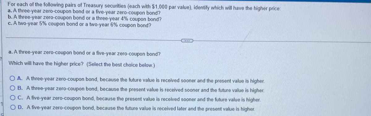 For each of the following pairs of Treasury securities (each with $1,000 par value), identify which will have the higher price:
a. A three-year zero-coupon bond or a five-year zero-coupon bond?
b. A three-year zero-coupon bond or a three-year 4% coupon bond?
c. A two-year 5% coupon bond or a two-year 6% coupon bond?
a. A three-year zero-coupon bond or a five-year zero-coupon bond?
Which will have the higher price? (Select the best choice below.)
O A. A three-year zero-coupon bond, because the future value is received sooner and the present value is higher.
O B. A three-year zero-coupon bond, because the present value is received sooner and the future value is higher.
O C. A five-year zero-coupon bond, because the present value is received sooner and the future value is higher.
O D. A five-year zero-coupon bond, because the future value is received later and the present value is higher.
