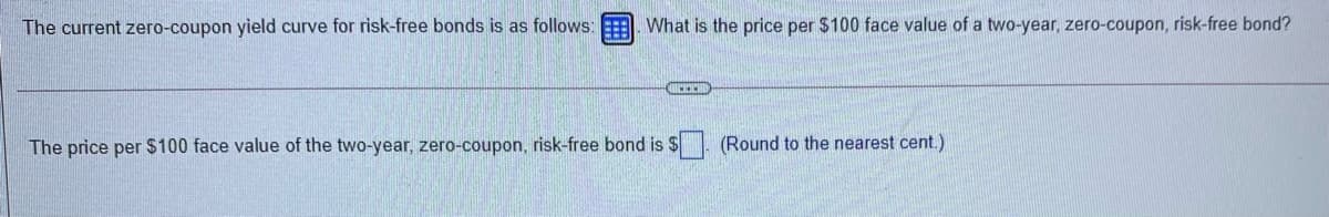 The current zero-coupon yield curve for risk-free bonds is as follows:
What is the price per $100 face value of a two-year, zero-coupon, risk-free bond?
The price per $100 face value of the two-year, zero-coupon, risk-free bond is $
(Round to the nearest cent.)
