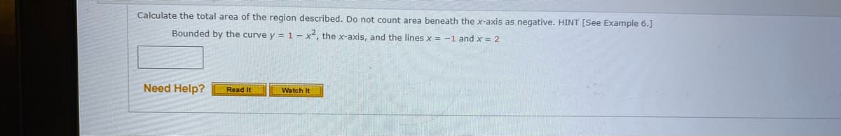 Calculate the total area of the region described. Do not count area beneath the x-axis as negative. HINT [See Example 6.]
Bounded by the curve y = 1 – x², the x-axis, and the lines x = -1 and x = 2
Need Help?
Read It
Watch It
