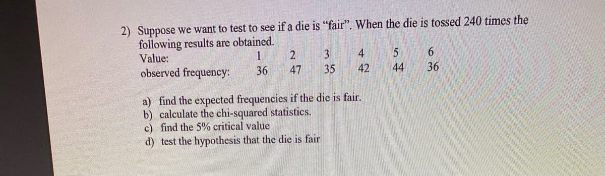 2) Suppose we want to test to see if a die is "fair". When the die is tossed 240 times the
following results are obtained.
Value:
1
4
6.
observed frequency:
36
47
35
42
44
36
a) find the expected frequencies if the die is fair.
b) calculate the chi-squared statistics.
c) find the 5% critical value
d) test the hypothesis that the die is fair
