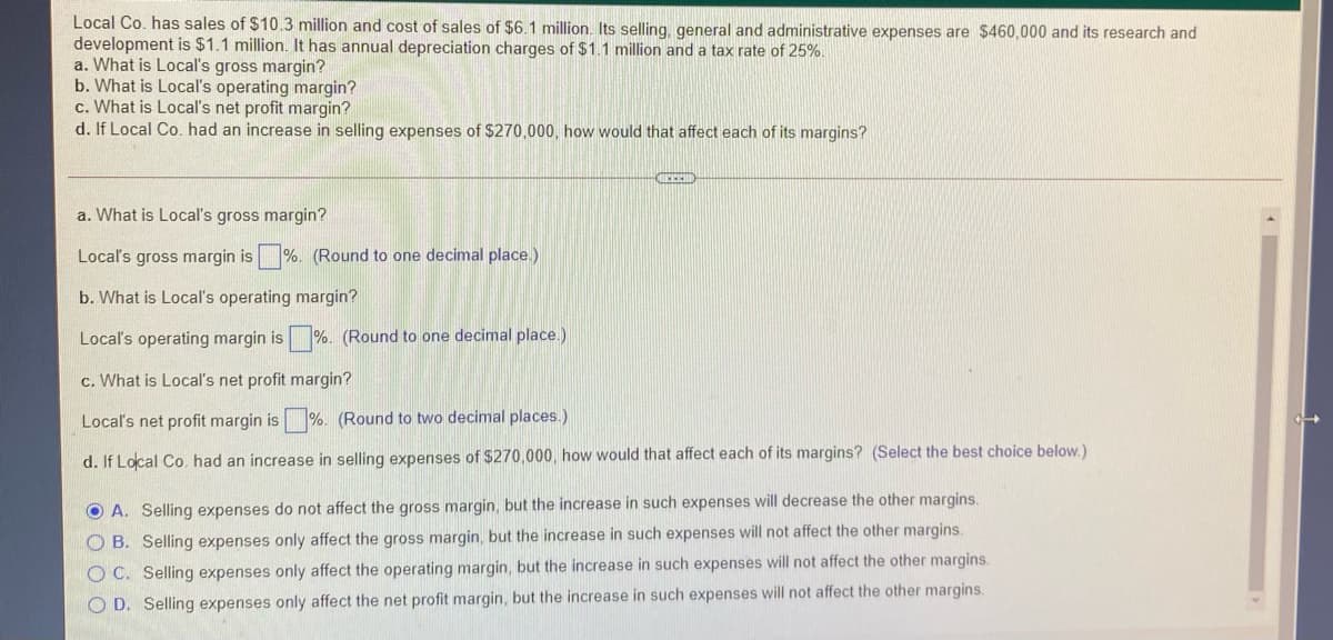 Local Co. has sales of $10.3 million and cost of sales of $6.1 million. Its selling, general and administrative expenses are $460,000 and its research and
development is $1.1 million. It has annual depreciation charges of $1.1 million and a tax rate of 25%.
a. What is Local's gross margin?
b. What is Local's operating margin?
c. What is Local's net profit margin?
d. If Local Co. had an increase in selling expenses of $270,000, how would that affect each of its margins?
a. What is Local's gross margin?
Local's gross margin is %. (Round to one decimal place.)
b. What is Local's operating margin?
Local's operating margin is %. (Round to one decimal place.)
c. What is Local's net profit margin?
Locaľ's net profit margin is %. (Round to two decimal places.)
d. If Local Co. had an increase in selling expenses of $270,000, how would that affect each of its margins? (Select the best choice below.)
O A. Selling expenses do not affect the gross margin, but the increase in such expenses will decrease the other margins.
O B. Selling expenses only affect the gross margin, but the increase in such expenses will not affect the other margins.
O C. Selling expenses only affect the operating margin, but the increase in such expenses will not affect the other margins.
O D. Selling expenses only affect the net profit margin, but the increase in such expenses will not affect the other margins.
