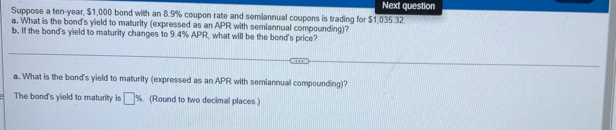Next question
Suppose a ten-year, $1,000 bond with an 8.9% coupon rate and semiannual coupons is trading for $1,035.32.
a. What is the bond's yield to maturity (expressed as an APR with semiannual compounding)?
b. If the bond's yield to maturity changes to 9.4% APR, what will be the bond's price?
a. What is the bond's yield to maturity (expressed as an APR with semiannual compounding)?
The bond's yield to maturity is %. (Round to two decimal places.)
