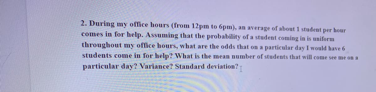 2. During my office hours (from 12pm to 6pm), an average of about 1 student per hour
comes in for help. Assuming that the probability of a student coming in is uniform
throughout my office hours, what are the odds that on a particular day I would have 6
students come in for help? What is the mean number of students that will come see me on a
particular day? Variance? Standard deviation?
