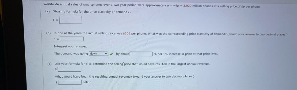 Worldwide annual sales of smartphones over a two year period were approximately q = -4p + 3,020 million phones at a selling price of $p per phone.
(a) Obtain a formula for the price elasticity of demand E.
E =
(b) In one of the years the actual selling price was $305 per phone. What was the corresponding price elasticity of demand? (Round your answer to two decimal places.)
E =
Interpret your answer.
The demand was going down
v by about
% per 1% increase in price at that price level.
(c) Use your formula for E to determine the selling price that would have resulted in the largest annual revenue.
What would have been the resulting annual revenue? (Round your answer to two decimal places.)
$4
billion
