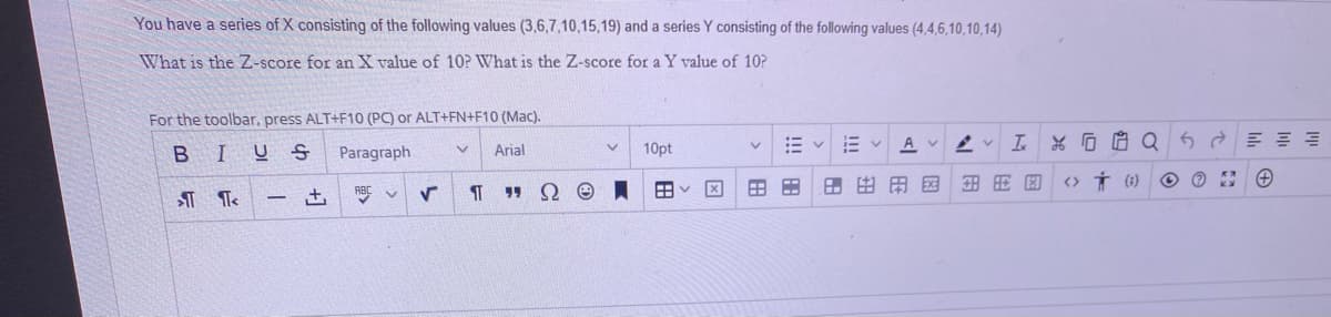You have a series of X consisting of the following values (3,6,7,10,15,19) and a series Y consisting of the following values (4,4,6,10,10,14)
What is the Z-score for an X value of 10? What is the Z-score for a Y value of 10?
For the toolbar, press ALT+F10 (PC) or ALT+FN+F10 (Mac).
Av v
BIU S
10pt
Paragraph
Arial
田国
<> Í (1)
