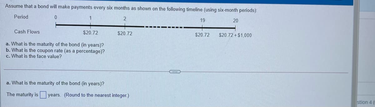 Assume that a bond will make payments every six months as shown on the following timeline (using six-month periods):
Period
19
20
Cash Flows
$20.72
$20.72
$20.72
$20.72 + $1,000
a. What is the maturity of the bond (in years)?
b. What is the coupon rate (as a percentage)?
c. What is the face value?
a. What is the maturity of the bond (in years)?
The maturity is
years. (Round to the nearest integer.)
stion 4
