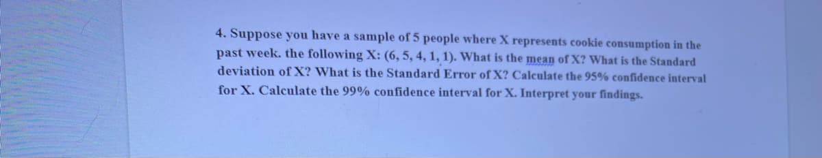 4. Suppose you have a sample of 5 people where X represents cookie consumption in the
past week. the following X: (6, 5, 4, 1, 1). What is the mean of X? What is the Standard
deviation of X? What is the Standard Error of X? Calculate the 95% confidence interval
for X. Calculate the 99% confidence interval for X. Interpret your findings.
