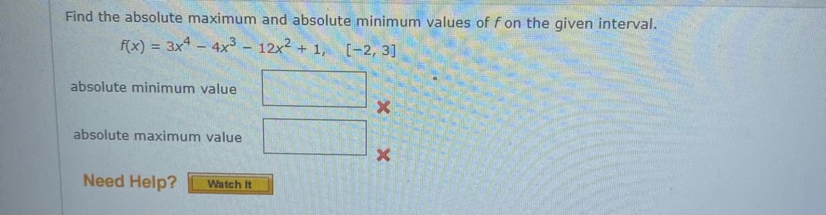 Find the absolute maximum and absolute minimum values of f on the given interval.
f(x) = 3x – 4x³ - 12x2 + 1, [-2, 3]
absolute minimum value
absolute maximum value
Need Help?
Watch It
