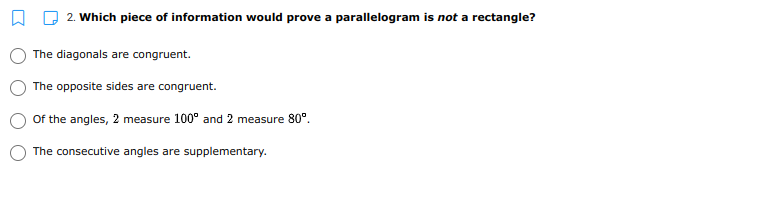 2. Which piece of information would prove a parallelogram is not a rectangle?
The diagonals are congruent.
The opposite sides are congruent.
Of the angles, 2 measure 100° and 2 measure 80°.
The consecutive angles are supplementary.
