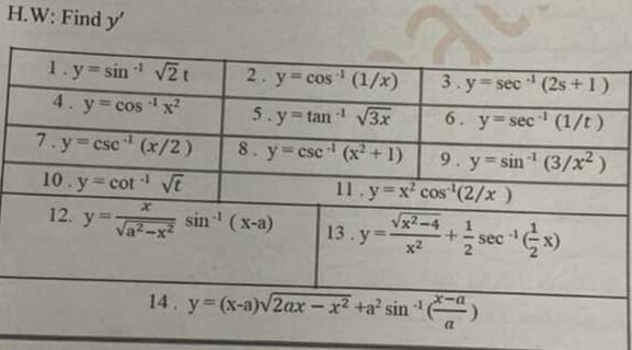 H.W: Find y'
-1
1. y sin V2t
2. y cos (1/x)
3. y sec (2s +1)
4. y= cos x²
-1
5. y tan V3x
-1
6. y=sec (1/t)
7. y csc (x/2)
8. y=csc (x² + 1)
9. y sin (3/x² )
11.y x' cos (2/x)
Vx2-4
13. y=
10.y cot E
12. y
sin (x-a)
%3D
Va-x²
sec
x2
14. y (x-a)v2ax – x² +a' sin '")
a
