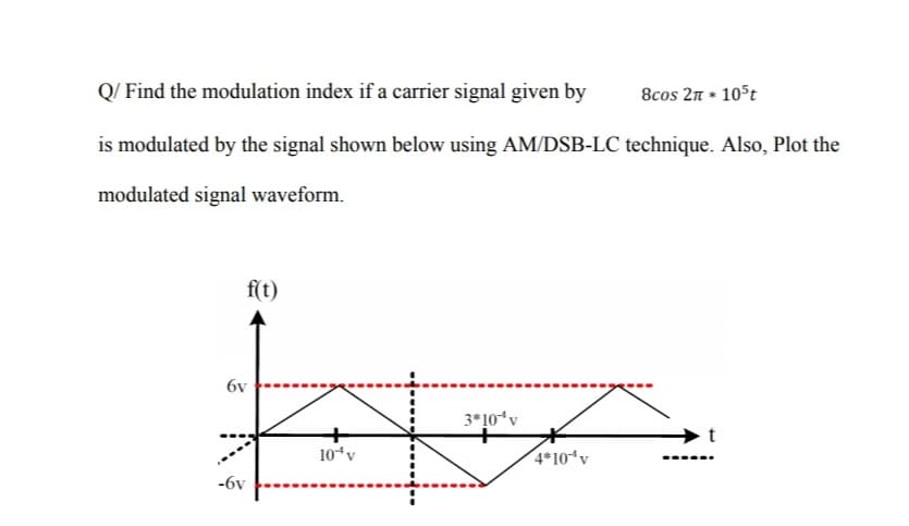 Q/ Find the modulation index if a carrier signal given by
8cos 2n * 105t
is modulated by the signal shown below using AM/DSB-LC technique. Also, Plot the
modulated signal waveform.
f(t)
6v
3*10*v
10*v
4*10*v
-6v
