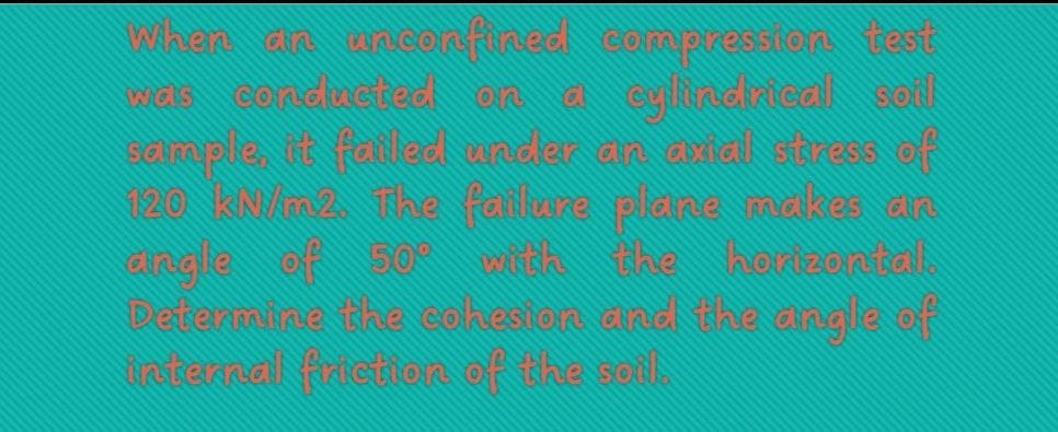 When an unconfined compression test
wais conducted on a cylindrical soil
sample, it failed under an xial stress of
120 kN/m2. The failure plane makes an
dingle of 50° with the
Determine the cohesion and the angle of
internal friction of the soil.
horizontal.
