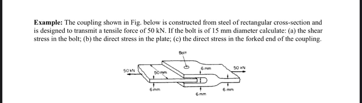 Example: The coupling shown in Fig. below is constructed from steel of rectangular cross-section and
is designed to transmit a tensile force of 50 kN. If the bolt is of 15 mm diameter calculate: (a) the shear
stress in the bolt; (b) the direct stress in the plate; (c) the direct stress in the forked end of the coupling.
Bolt
6 mm
50 KN
50 kN
50 mm
6 mm
6 mm
6 mm
