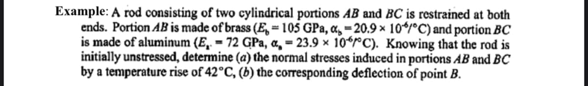 Example: A rod consisting of two cylindrical portions AB and BC is restrained at both
ends. Portion AB is made of brass (E, = 105 GPa, a, = 20.9 × 10*/°C) and portion BC
is made of aluminum (E, = 72 GPa, a, = 23.9 × 10*rC). Knowing that the rod is
initially unstressed, determine (a) the normal stresses induced in portions AB and BC
by a temperature rise of 42°C, (b) the corresponding deflection of point B.
%3D
