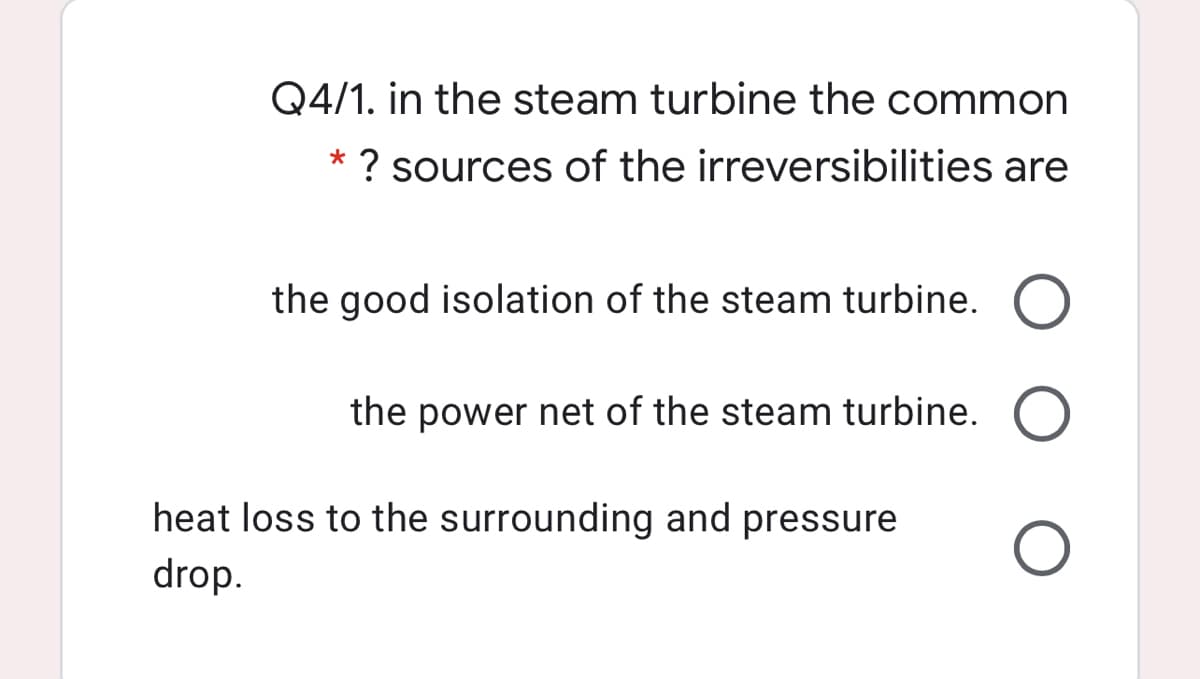 Q4/1. in the steam turbine the common
? sources of the irreversibilities are
*
the good isolation of the steam turbine. O
the power net of the steam turbine. O
heat loss to the surrounding and pressure
drop.
