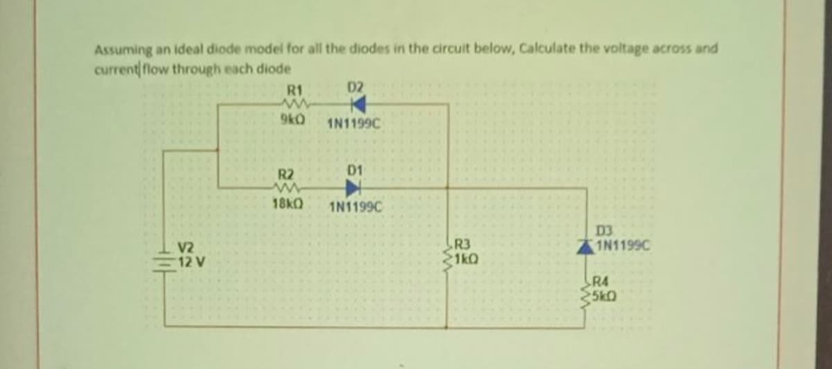 Assuming an ideal diode model for all the diodes in the circuit below, Calculate the voltage across and
current flow through each diode
R1
D2
9kO
1N1199C
R2
D1
18KQ
1N1199C
R3
1kQ
D3
1N1199C
V2
12 V
R4
25kO
