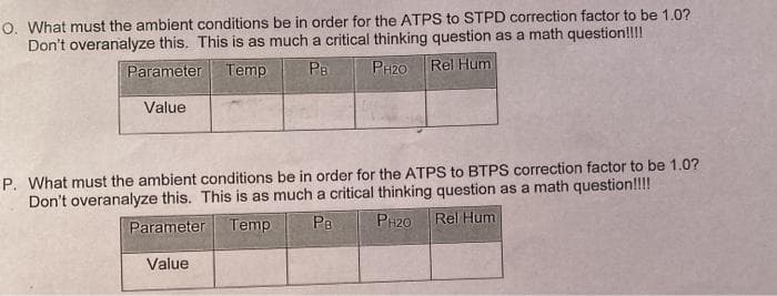 O. What must the ambient conditions be in order for the ATPS to STPD correction factor to be 1.0?
Don't overanalyze this. This is as much a critical thinking question as a math question!!!!
Temp
PB
PH20
Rel Hum
Parameter
Value
P. What must the ambient conditions be in order for the ATPS to BTPS correction factor to be 1.0?
Don't overanalyze this. This is as much a critical thinking question as a math question!!!!
Temp
PB
PH20
Rel Hum
Parameter
Value
