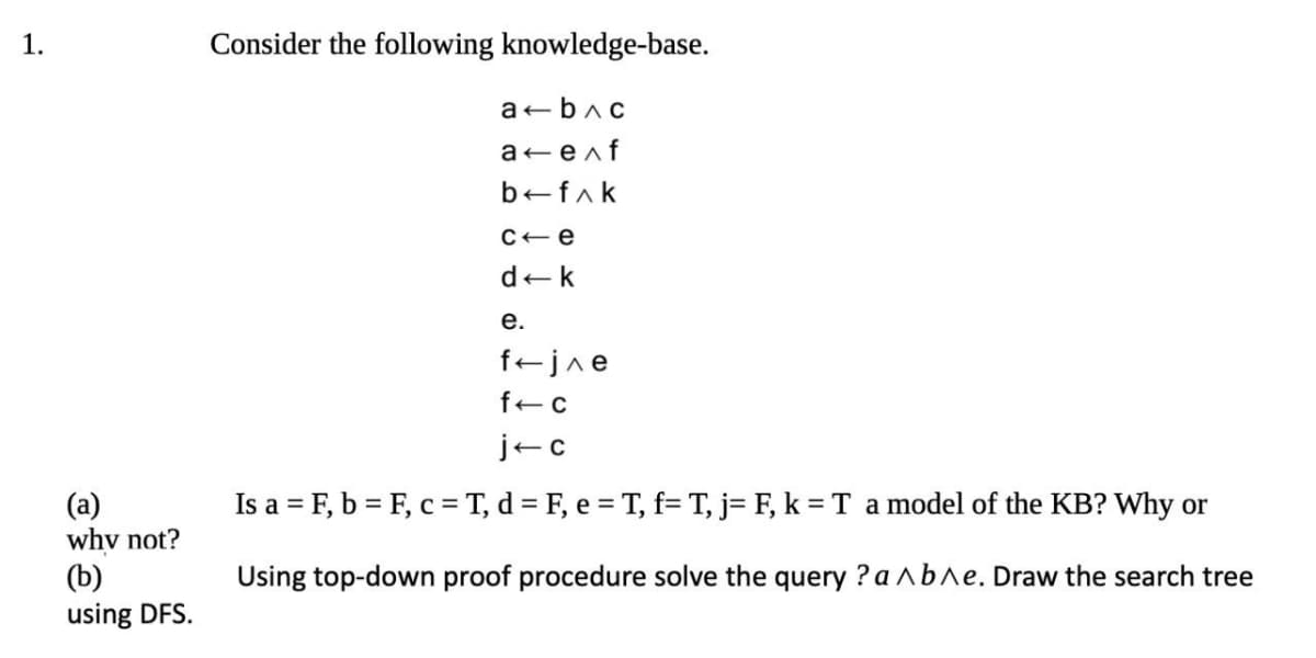 1.
Consider the following knowledge-base.
a bac
a enf
befak
C+e
dek
е.
fejne
jec
Is a = F, b = F, c= T, d = F, e = T, f= T, j= F, k = T amodel of the KB? Why or
(a)
why not?
(b)
using DFS.
Using top-down proof procedure solve the query ? a^b^e. Draw the search tree
