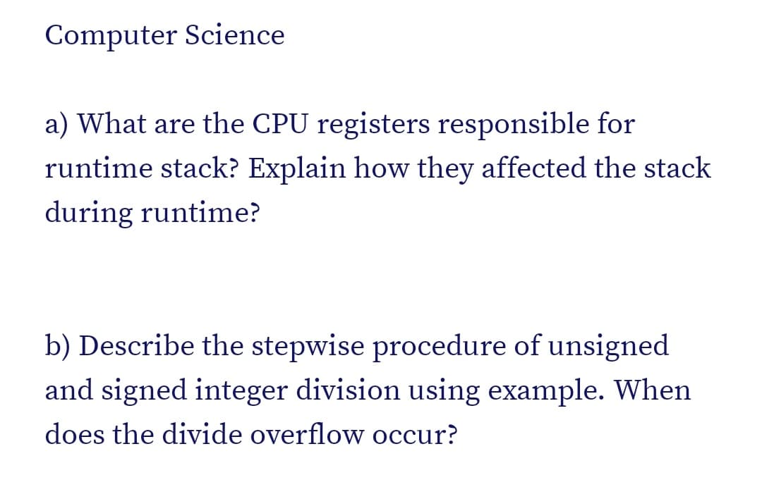 Computer Science
a) What are the CPU registers responsible for
runtime stack? Explain how they affected the stack
during runtime?
b) Describe the stepwise procedure of unsigned
and signed integer division using example. When
does the divide overflow occur?
