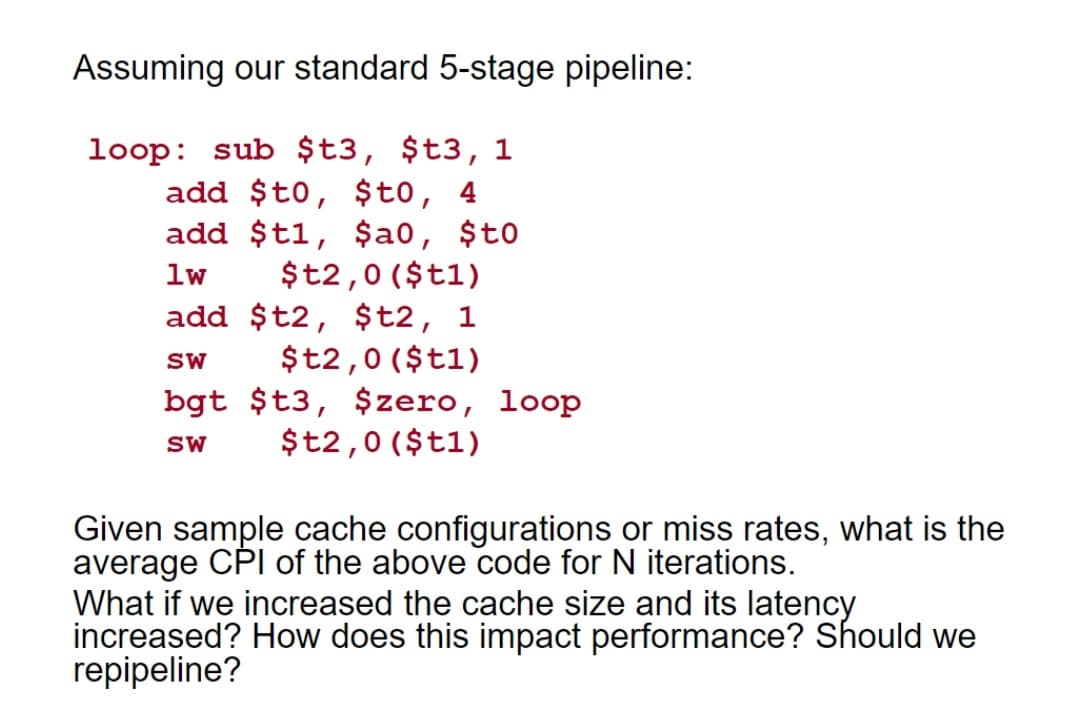 Assuming our standard 5-stage pipeline:
loop: sub $t3, $t3, 1
add $t0, $t0, 4
add $t1, $a0, $to
$t2,0 ($t1)
add $t2, $t2, 1
$t2,0 ($t1)
bgt $t3, $zero, loop
$t2,0 ($t1)
lw
SW
SW
Given sample cache configurations or miss rates, what is the
average CPI of the above code for N iterations.
What if we increased the cache size and its latency
increased? How does this impact performance? Should we
repipeline?
