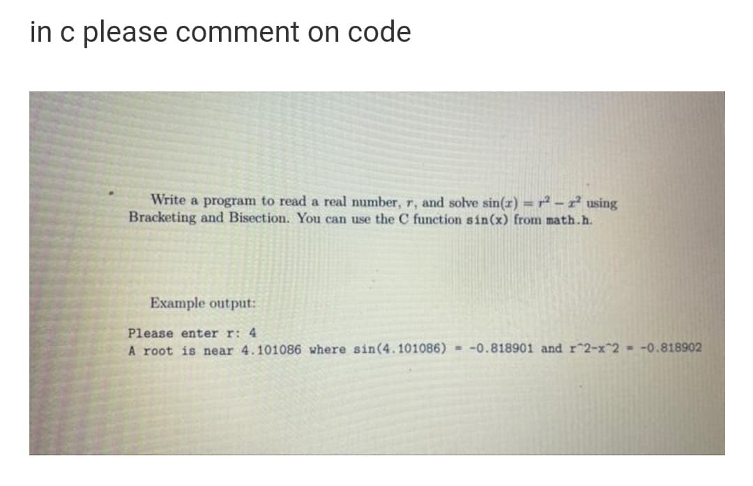 in c please comment on code
Write a program to read a real number, r, and solve sin(r) =r² – x² using
Bracketing and Bisection. You can use the C function sin(x) from math.h.
Example output:
Please enter r: 4
A root is near 4.101086 where sin(4.101086) = -0.818901 and r 2-x 2 = -0.818902
