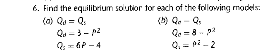 6. Find the equilibrium solution for each of the following models:
(a) Qd = Qs
Qd = 3 - p2
Q; = 6P - 4
(b) Qd = Qs
Qd = 8 - p2
Q, = p2 - 2
