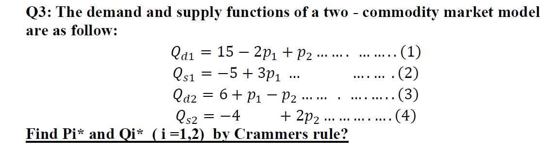 Q3: The demand and supply functions of a two - commodity market model
are as follow:
(1)
(2)
(3)
(4)
Qa1
15 – 2p1 + P2
....
Qs1 = -5 + 3p1
Qaz = 6+ P1 - P2
......
.... .... .
+ 2p2
Qs2
Find Pi* and Qi* (i=1,2) by Crammers rule?
-4
...
.....
