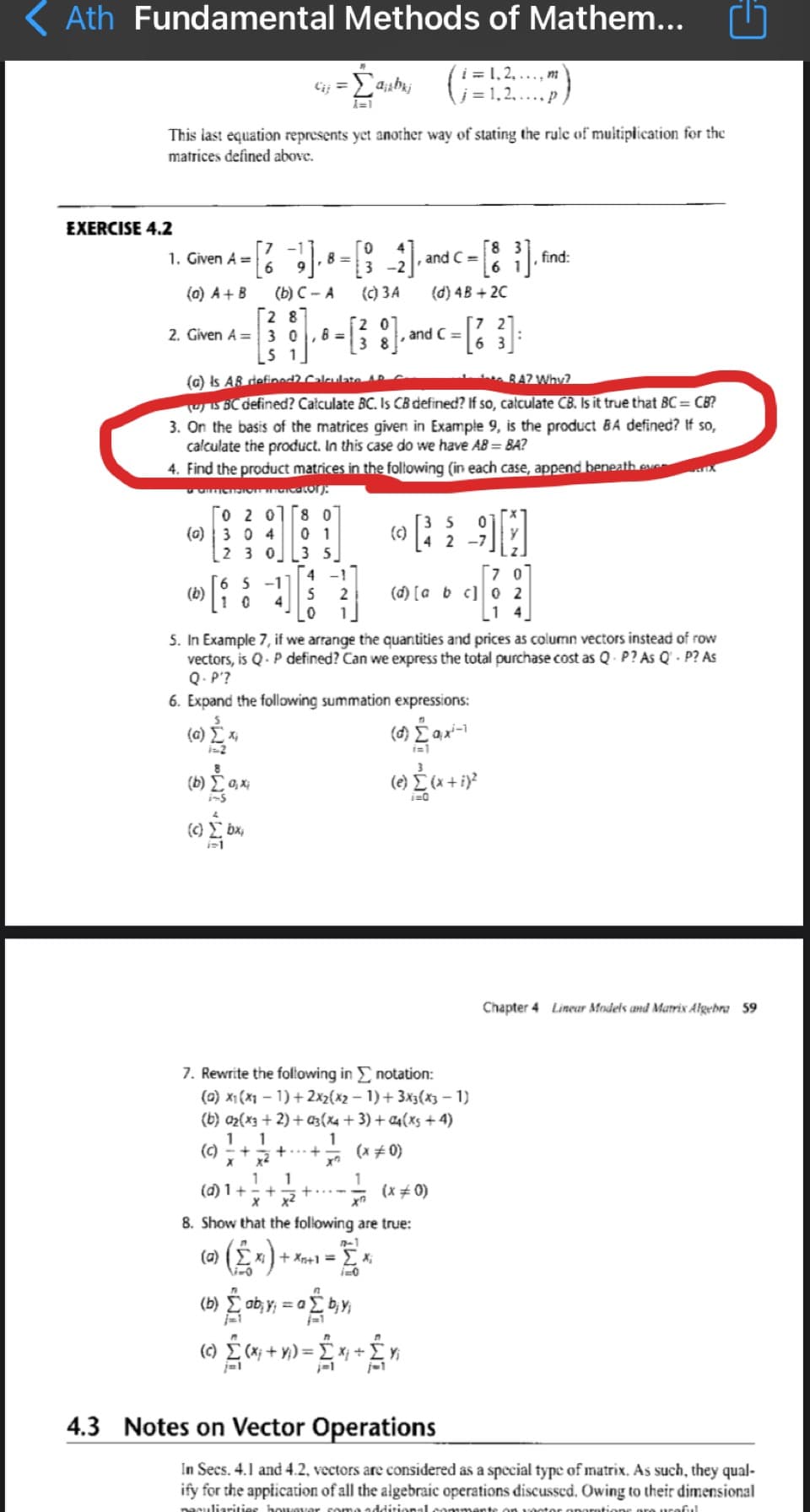 Ath Fundamental Methods of Mathem...
i = 1, 2, ..., m
l;= 1,2,
11
This last equation represents yet another way of stating the rule of multiplication for the
matrices defined above.
EXERCISE 4.2
0.
8 =
3
1. Given A =
and C =
find:
6 1
(C) 3A
(b) C - A
[2 87
2. Given A = 3 0,8 =
5 1
(0) A + B
(d) 4B + 2C
,and C =
3 8
(a) Is AB defined Calculate
UIS BC defined? Całculate BC. Is CB defined? If so, całculate CB. Is it true that BC= CB?
3. On the basis of the matrices given in Example 9, is the product BA defined? If so,
calculate the product. In this case do we have AB = BA?
4. Find the product matrices in the foltowing (in each case, append beneath eve X
BA? Why?
O 2 01[8 0
0 1
(c)
(0) 3 0 4
2 3 0 L3 5
4 -1
2 -7
6 5 -1
(b)
1 0
(d) [a b c] 0 2
1 4
2
4
5. In Example 7, if we arrange the quantities and prices as column vectors instead of row
vectors, is Q- P defined? Can we express the total purchase cost as Q P? As Q' - P? As
Q.P'?
6. Expand the following summation expressions:
(a) xi
2
( ax-
i=1
i-s
(c) bx,
Chapter 4 Lineur Models and Marrix Algebra 59
7. Rewrite the foltowing in E notation:
(0) x1 (X1 – 1) + 2x2{x2 – 1) + 3x3(x3 – 1)
(b) az{x3 + 2) + a3(X4 + 3) + C4(xs + 4)
1
1
(c) - +
(x + 0)
1
1
(d) 1+
x x2
(x # 0)
+
8. Show that the foliowing are true:
n-1
(a)
+ Xn+1 = E X;
(b) E ab, Y; = a
(c) E (x; + y,) = E x; +
4.3 Notes on Vector Operations
In Secs. 4.1 and 4.2, vectors are considered as a special type of matrix. As such, they qual-
ify for the appiication of all the algebraic operations discussed. Owing to their dimensional
nesuliarities k
addirional comment
