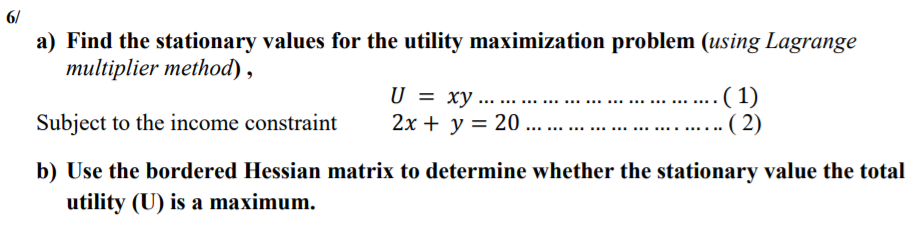 6/
a) Find the stationary values for the utility maximization problem (using Lagrange
multiplier method),
U = xy ... ....
2х + у %3D 20 ...
(1)
·( 2)
Subject to the income constraint
b) Use the bordered Hessian matrix to determine whether the stationary value the total
utility (U) is a maximum.
