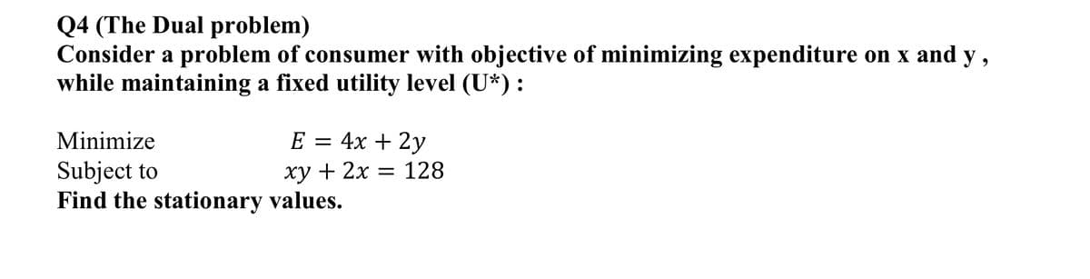 Q4 (The Dual problem)
Consider a problem of consumer with objective of minimizing expenditure on x and y,
while maintaining a fixed utility level (U*):
Minimize
E = 4x + 2y
Subject to
Find the stationary values.
xy + 2x = 128
