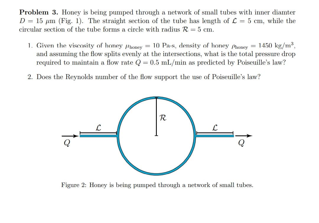 Problem 3. Honey is being pumped through a network of small tubes with inner diamter
D = 15 µm (Fig. 1). The straight section of the tube has length of L = 5 cm, while the
circular section of the tube forms a circle with radius R = 5 cm.
1. Given the viscosity of honey honey = 10 Pa-s, density of honey Phoney = 1450 kg/m³,
and assuming the flow splits evenly at the intersections, what is the total pressure drop
required to maintain a flow rate Q = 0.5 mL/min as predicted by Poiseuille's law?
2. Does the Reynolds number of the flow support the use of Poiseuille's law?
R
L.
Figure 2: Honey is being pumped through a network of small tubes.

