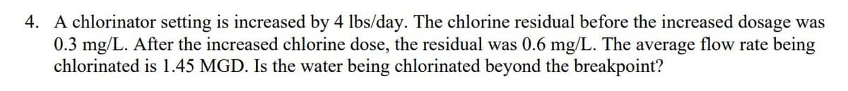 4. A chlorinator setting is increased by 4 lbs/day. The chlorine residual before the increased dosage was
0.3 mg/L. After the increased chlorine dose, the residual was 0.6 mg/L. The average flow rate being
chlorinated is 1.45 MGD. Is the water being chlorinated beyond the breakpoint?